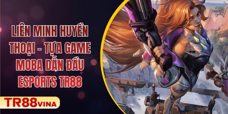 Liên Minh Huyền Thoại – Tựa Game MOBA Dẫn Đầu Esports TR88